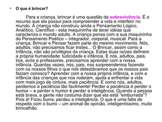 O que é brincar? Para a criança, brincar é uma questão de  sobrevivência . É o recurso que ela possui para compreender a vida e interferir no mundo. A criança não construiu ainda o Pensamento Lógico, Analítico, Científico - esta maquininha de tecer idéias que caracteriza o mundo adulto. A criança pensa com a sua maquininha do Pensamento Poético – integrador, corporal, musical. Para a criança, Brincar e Pensar fazem parte do mesmo movimento. Nós, adultos, não precisamos ficar tristes... O Brincar, assim como a Infância, não são privilégios da criança. Estas duas raízes definem a própria humanidade: ludicidade e infância. E nós, adultos, pais, tios, avós e professores, precisamos aprender com a nossa infância. Quantas vezes, nós, pais, nos surpreendemos fazendo com os nossos filhos o que nós detestávamos que os nossos pais faziam conosco? Aprender com a nossa própria infância, e com a infância das crianças que nos rodeiam, ajuda a enfrentar a vida com mais jogo de cintura, mais paciência. E como nós, adultos, perdemos a paciência tão facilmente! Perder a paciência é perder o humor – e perder o humor é perder a inteligência. Quando a pessoa está brava, a gente não costuma dizer que ela está "emburrada"? Pois é! Ficou burra, perdeu a inteligência. O que é uma falta de respeito com o burro – um animal de opinião, inteligentíssimo, muito brincalhão. 