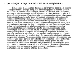 As crianças de hoje brincam como as de antigamente? Sim, porque a capacidade da criança se lançar no desafio é a mesma - a capacidade da criança mergulhar na investigação é a mesma. Mudam os contextos, mudam as tecnologias, muda a sociedade, muda a maneira da pessoa se compreender – mas a postura da criança diante do brincar é, na essência, a mesma. Entretanto, não podemos aceitar que as crianças de hoje não conheçam a cultura dos brinquedos milenares e planetários. E elas não conhecem porque, nós, adultos, não valorizamos e, por isso mesmo, não passamos adiante. Precisamos re-significar esta cultura e colocar nas mãos das crianças – deslocar estes brinquedos do espaço da memória para o espaço familiar, comunitário, escolar. Para a criança, não existe contradição entre a alta tecnologia dos computadores e estes brinquedos feitos com madeira, barbante, palavra, imaginação. Esta contradição está na cabeça do adulto. A criança adoraria transitar dos videogames para os corrupios, da internet para os jabolôs. Portanto, na verdade verdadeira, não são os jogos eletrônicos que tomaram o lugar da brincadeira – somos nós, adultos, que não estamos incluindo outros jogos na vida das crianças. As crianças estão, sempre, sempre, sintonizadas nos adultos. Elas estão sempre aprendendo com os adultos – quer tenhamos consciência disso ou não. Elas dão valor às coisas que os adultos valorizam de fato – daí as atenções exageradamente voltadas para a alta tecnologia, o consumo, a sexualidade, a violência... Portanto, não adianta mudarmos apenas o verniz, o glacê, a casca - precisamos mudar profundamente até trazer a infância à superfície. 
