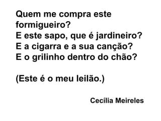 Quem me compra este formigueiro? E este sapo, que é jardineiro? E a cigarra e a sua canção? E o grilinho dentro do chão? (Este é o meu leilão.) Cecília Meireles 