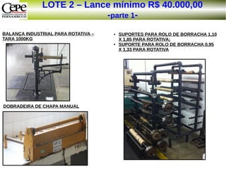 LOTE 2 – Lance mínimo R$ 40.000,00
-parte 1-
BALANÇA INDUSTRIAL PARA ROTATIVA –
TARA 1000KG
DOBRADEIRA DE CHAPA MANUAL
● SUPORTES PARA ROLO DE BORRACHA 1,10
X 1,85 PARA ROTATIVA;
● SUPORTE PARA ROLO DE BORRACHA 0,95
X 1,33 PARA ROTATIVA
 