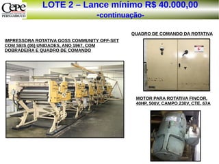 LOTE 2 – Lance mínimo R$ 40.000,00
-continuação-
IMPRESSORA ROTATIVA GOSS COMMUNITY OFF-SET
COM SEIS (06) UNIDADES, ANO 1967, COM
DOBRADEIRA E QUADRO DE COMANDO
QUADRO DE COMANDO DA ROTATIVA
MOTOR PARA ROTATIVA FINCOR,
40HP, 500V, CAMPO 230V, CTE. 67A
 