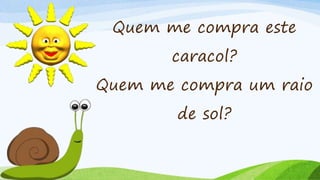 Quem me compra este
caracol?
Quem me compra um raio
de sol?
 