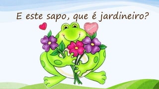 E este sapo, que é jardineiro?
 