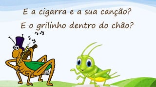 E a cigarra e a sua canção?
E o grilinho dentro do chão?
 