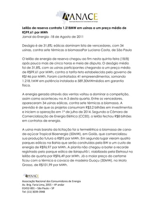 Leilão de reserva contrata 1.218MW em usinas a um preço médio de
R$99,61 por MWh
Jornal da Energia -18 de Agosto de 2011

Deságio é de 31,8%; eólicas dominam lista de vencedores, com 34
usinas, contra sete térmicas a biomassaPor Luciano Costa, de São Paulo

O leilão de energia de reserva chegou ao fim nesta quinta-feira (18/8)
após pouco mais de cinco horas e meia de disputa. O deságio médio
foi de 31,8%, com as usinas participantes chegando a um preço médio
de R$99,61 por MWh, contra a tarifa-teto estabelecida pelo governo de
R$146 por MWh. Foram contratados 41 empreendimentos, somando
1.218,1MW em potência instalada e 589,30MWmédios em garantia
física.

A energia gerada através dos ventos voltou a dominar a competição,
assim como aconteceu no A-3 desta quarta. Entre os vencedores,
apareceram 34 usinas eólicas, contra sete térmicas a biomassa. A
previsão é de que os projetos consumam R$3,2 bilhões em investimentos
e iniciem a operação em 1º de julho de 2014. Segundo a Câmara de
Comercialização de Energia Elétrica (CCEE), o leilão fechou R$8 bilhões
em contratos de energia.

A usina mais barata da licitação foi a termelétrica a biomassa de cana-
de-açúcar Tropical Bioenergia (50MW), em Goiás, que comercializou
sua produção futura a R$95 por MWh. Em segundo lugar vieram quatro
parques eólicos na Bahia que serão construídos pela BW a um custo de
energia de R$96,97 por MWh. A planta não chegou a bater o recorde
registrado pelo parque eólico de Ibirapuitã I, viabilizado pela Eletrosul no
leilão de quarta por R$96,49 por MWh. Já o maior preço do certame
ficou com a térmica a cavaco de madeira Guaçu (30MW), no Mato
Grosso, de R$101,99 por MWh.




Associação Nacional dos Consumidores de Energia
Av. Brig. Faria Lima, 2055 – 4º andar
01452-001 – São Paulo – SP
Tel: (11) 3039-3948
 