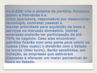PL-5.938: cria o sistema de partilha. Funciona
assim: a Petrobrás é a
única operadora, responsável por desenvolver
tecnologia, contratar pessoal e
manter prioridade para aquisição de bens e
serviços no mercado doméstico. Outras
empresas poderão ter participação de até
70% no negócio. Caso elas encontrem
petróleo ficarão com uma parte para cobrir os
custos (óleo custo) e dividirão com o Estado
os lucros (óleo lucro). Serão escolhidas, em
licitação, as empresas que estiverem
dispostas a oferecer um maior percentual do
lucro ao Estado.

 