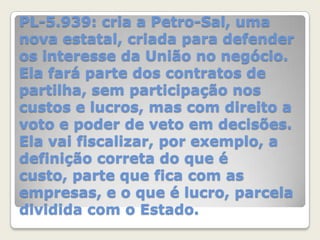 PL-5.939: cria a Petro-Sal, uma
nova estatal, criada para defender
os interesse da União no negócio.
Ela fará parte dos contratos de
partilha, sem participação nos
custos e lucros, mas com direito a
voto e poder de veto em decisões.
Ela vai fiscalizar, por exemplo, a
definição correta do que é
custo, parte que fica com as
empresas, e o que é lucro, parcela
dividida com o Estado.

 