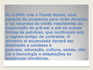 PL-5.940: cria o Fundo Social, uma
espécie de poupança para onde deverão
ir os recursos da União resultantes da
exploração do pré-sal e até de outras
fontes de petróleo, que continuam sob
o regime antigo de contratos. O
dinheiro aí acumulado deverá ser
destinado a combate à
pobreza, educação, cultura, saúde, ciên
cia e tecnologia e adaptações às
mudanças climáticas.

 