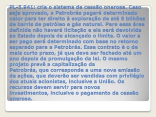 PL-5.941: cria o sistema de cessão onerosa. Caso
seja aprovado, a Petrobrás pagará determinado
valor para ter direito à exploração de até 5 bilhões
de barris de petróleo e gás natural. Para essa área
definida não haverá licitação e ela será devolvida
ao Estado depois de alcançado o limite. O valor a
ser pago será determinado com base no retorno
esperado para a Petrobrás. Esse contrato é o de
mais curto prazo, já que deve ser fechado até um
ano depois da promulgação da lei. O mesmo
projeto prevê a capitalização da
Petrobrás, que corresponde a uma nova emissão
de ações, que deverão ser vendidas com privilégio
dos atuais acionistas, inclusive a União. Os
recursos devem servir para novos
investimentos, inclusive o pagamento da cessão
onerosa.

 