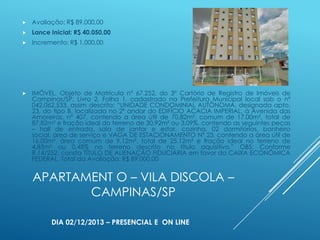 

Avaliação: R$ 89.000,00



Lance Inicial: R$ 40.050,00



Incremento: R$ 1.000,00



IMÓVEL, Objeto de Matrícula nº 67.252, do 3º Cartório de Registro de Imóveis de
Campinas/SP, Livro 2, Folha 1, cadastrado na Prefeitura Municipal local sob o nº
042.062.533, assim descrito: “UNIDADE CONDOMINIAL AUTÔNOMA, designada apto.
23, do tipo B, localizada no 2º andar do EDIFÍCIO ACACIA IMPERIAL, à Avenida das
Amoreiras, nº 407, contendo a área útil de 70,82m², comum de 17,00m², total de
87,82m² e fração ideal do terreno de 30,92m² ou 3,09%, contendo as seguintes peças
– hall de entrada, sala de jantar e estar, cozinha, 02 dormitórios, banheiro
social, área de serviço e VAGA DE ESTACIONAMENTO Nº 23, contendo a área útil de
16,00m², área comum de 9,12m², total de 25,12m² e fração ideal no terreno de
4,85m² ou 0,48% no terreno descrito no título aquisitivo.” OBS: Conforme
R.14/252, consta TÍTULO DE ALIENAÇÃO FIDUCIÁRIA em favor da CAIXA ECONÔMICA
FEDERAL. Total da Avaliação: R$ 89.000,00

APARTAMENT O – VILA DISCOLA –
CAMPINAS/SP
DIA 02/12/2013 – PRESENCIAL E ON LINE

 