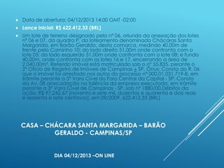 

Data de abertura: 04/12/2013 14:00 GMT -02:00



Lance inicial: R$ 622.412,33 (BRL)



Um lote de terreno designado pelo nº 06, oriundo da anexação dos lotes
nº 06 e 07, da quadra P, do loteamento denominado Chácaras Santa
Margarida, em Barão Geraldo, desta comarca, medindo 40,00m de
frente pelo Caminho 10; do lado direito 51,00m onde confronta com o
lote 05; do lado esquerdo 51,00m onde confronta com o lote 08; e fundo
40,00m, onde confronta com os lotes 16 e 17, encerrando a área de
2.040,00m². Referido imóvel está matriculado sob o nº 55.835, perante o
2º Ofício de Registro de Imóveis de Campinas ¿ SP. Ônus: Consta do R. 06
que o imóvel foi arrestado nos autos do processo nº 000.01.031.719-8, em
trâmite perante a 5ª Vara Cível do Foro Central da Capital - SP; Consta
da Av. 08 arrecadação na falência da empresa executada, em trâmite
perante a 3ª Vara Cível de Campinas - SP, sob nº 1880/00.Débitos da
ação: R$ 97.242,67 (noventa e sete mil, duzentos e quarenta e dois reais
e sessenta e sete centavos), em 09/2009. 622.412,33 (BRL)

CASA – CHÁCARA SANTA MARGARIDA – BARÃO
GERALDO - CAMPINAS/SP

DIA 04/12/2013 –ON LINE

 