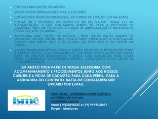 

CUSTOS PARA LEILÕES DE IMÓVEIS



5% DO VALOR ARREMATADO PARA O LEILOEIRO



CUSTAS PARA TAXAS DO PROCESSO – EM TORNO DE 1.000,00 ( UM MIL REAIS)



CUSTAS ITBI E REGISTRO, EM TORNO DE 4% DO VALOR VENAL OU DA
ARREMATAÇÃO, O QUE FOR MAIOR, SENDO 2% PARA A PREFEITURA DE
CAMPINAS. NÃO HÁ ESCRITURA, A CARTA DE ARREMATAÇÃO É INSTRUMENTO
COM FORÇA DE ESCRITURA.



ASSESSORIA ISMÊ LEILÕES DE IMÓVEIS - R$10 .000,00 VALOR ABAIXO DE
100.000,00 , ACIMA 10% INCLUSO TODA A PARTE JURIDICA ATÉ A ENTREGA DAS
CHAVES NAS MÃOS, EXCETO AS CUSTAS DO PROCESSO E DO VALOR DA
CAUSA.



VAMOS TRABALHAR APENAS COM UM GRUPO SELETO DE 30 INVESTIDORES PARA
A ARREMATAÇÃO, COM ASSINATURA DE CONTRATO E DEDICAÇÃO EXCLUSIVA,
PARA UM MELHOR ATENDIMENTO E BUSCA MAIS ADEQUADA PARA CADA
PERFIL, E ABRIREMOS NOVAMENTE O GRUPO , ASSIM QUE 50 % DO GRUPO JÁ
TIVER ARREMATADO.

EM ANEXO TODA PARTE DE NOSSA ASSESSORIA COM
ACOMPANHAMENTO E PROCEDIMENTOS JUNTO AOS NOSSOS
CLIENTES E A FICHA DE CADASTRO PARA CADA PERFIL. PARA A
ASSINATURA DO CONTRATO, BASTA ME CONTATAREM QUE
ENVIAREI POR E-MAIL.
Ismê Lucas – avaliadora perita judicial e
em leilões de imóveis.
isme@isme.com.br
Fones (19)32894325 e (19) 99795-0079
Skype - ismelucas

 