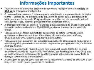 Informações ImportantesTodos os animais ofertados estão em sua primeira lactação, com uma média de 30,7 kg de leite por animal por diaO manejo desses animais é feito em pasto rotacionado e suplementação de ração (Soma – Vedete 28) na proporção de 3:1. Além do pasto, para a preparação do leilão, estamos fornecendo 15 kg de silagem de milho por dia para cada animal. Nessa preparação, estamos procedendo três ordenhas diárias.A produção de todos os animais foi aferida pela Associação do criadores de Gado Holandês de Minas Gerais em 29/05/2011, portanto, trata-se de um controle oficial.Todos os animais foram submetidos aos exames de rotina isentando-os de quaisquer problemas sanitários. Além disso, são vacinados contra Aftosa, Brucelose, IBR, BVD, Clostridioses, Raiva, entre outros.Todos os animais passaram por uma rigorosa avaliação ginecológica (toque retal e ultrasonografia) pelo médico veterinário responsável pela propriedade, Dr. Marcos Andrade Soares.Em nossa propriedade não utilizamos monta natural, sendo 100% dos animais fecundados através de Inseminação Artificial ou por Fertilização In Vitro (FIV), que além de promover melhoramento genético, auxilia sobremaneira no controle de doenças sexualmente transmissíveis.A contagem de células somáticas em nosso rebanho está abaixo de 100.000, e com isso, temos muito pouco problema co mastites.