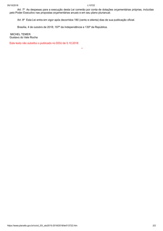 05/10/2018 L13722
https://www.planalto.gov.br/ccivil_03/_ato2015-2018/2018/lei/l13722.htm 2/2
Art. 7º As despesas para a execução desta Lei correrão por conta de dotações orçamentárias próprias, incluídas
pelo Poder Executivo nas propostas orçamentárias anuais e em seu plano plurianual.
Art. 8º Esta Lei entra em vigor após decorridos 180 (cento e oitenta) dias de sua publicação oficial.
Brasília, 4 de outubro de 2018; 197º da Independência e 130º da República.
MICHEL TEMER
Gustavo do Vale Rocha
Este texto não substitui o publicado no DOU de 5.10.2018
*
 