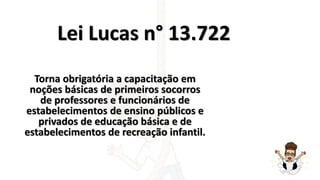 Lei Lucas n° 13.722
Torna obrigatória a capacitação em
noções básicas de primeiros socorros
de professores e funcionários de
estabelecimentos de ensino públicos e
privados de educação básica e de
estabelecimentos de recreação infantil.
 