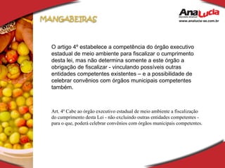 O artigo 4º estabelece a competência do órgão executivo estadual de meio ambiente para fiscalizar o cumprimento desta lei, mas não determina somente a este órgão a obrigação de fiscalizar - vinculando possíveis outras entidades competentes existentes – e a possibilidade de celebrar convênios com órgãos municipais competentes também. Art. 4º Cabe ao órgão executivo estadual de meio ambiente a fiscalização do cumprimento desta Lei - não excluindo outras entidades competentes - para o que, poderá celebrar convênios com órgãos municipais competentes. 
