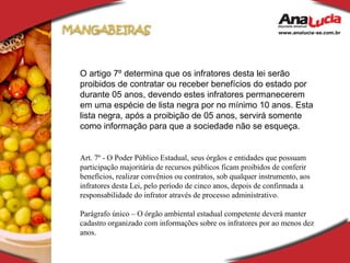 O artigo 7º determina que os infratores desta lei serão proibidos de contratar ou receber benefícios do estado por durante 05 anos, devendo estes infratores permanecerem em uma espécie de lista negra por no mínimo 10 anos. Esta lista negra, após a proibição de 05 anos, servirá somente como informação para que a sociedade não se esqueça. Art. 7º - O Poder Público Estadual, seus órgãos e entidades que possuam participação majoritária de recursos públicos ficam proibidos de conferir benefícios, realizar convênios ou contratos, sob qualquer instrumento, aos infratores desta Lei, pelo período de cinco anos, depois de confirmada a responsabilidade do infrator através de processo administrativo. Parágrafo único – O órgão ambiental estadual competente deverá manter cadastro organizado com informações sobre os infratores por ao menos dez anos. 