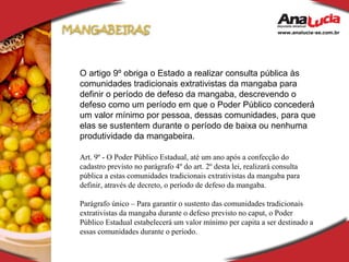 O artigo 9º obriga o Estado a realizar consulta pública às comunidades tradicionais extrativistas da mangaba para definir o período de defeso da mangaba, descrevendo o defeso como um período em que o Poder Público concederá um valor mínimo por pessoa, dessas comunidades, para que elas se sustentem durante o período de baixa ou nenhuma produtividade da mangabeira. Art. 9º - O Poder Público Estadual, até um ano após a confecção do cadastro previsto no parágrafo 4º do art. 2º desta lei, realizará consulta pública a estas comunidades tradicionais extrativistas da mangaba para definir, através de decreto, o período de defeso da mangaba. Parágrafo único – Para garantir o sustento das comunidades tradicionais extrativistas da mangaba durante o defeso previsto no caput, o Poder Público Estadual estabelecerá um valor mínimo per capita a ser destinado a essas comunidades durante o período. 