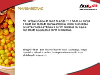 No Parágrafo Único do caput do artigo 1º, a futura Lei obriga o órgão que concede licença ambiental indicar as medidas de compensação ambiental a serem adotadas por aquele que solicita as exceções acima explicitadas. Parágrafo único  - Para fins do disposto no inciso I deste artigo, o órgão licenciador  indicará as medidas de compensação ambiental a serem adotadas pelo responsável.  