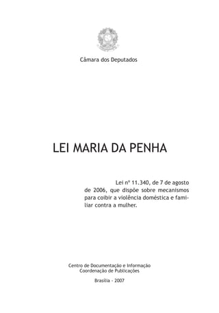 Câmara dos Deputados




LEI MARIA DA PENHA

                     Lei nº 11.340, de 7 de agosto
        de 2006, que dispõe sobre mecanismos
        para coibir a violência doméstica e fami-
        liar contra a mulher.




  Centro de Documentação e Informação
       Coordenação de Publicações

             Brasília - 2007
 