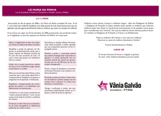 LEI MARIA DA PENHA
           Lei de Combate à Violência Doméstica e Familiar contra a Mulher


                                          Lei 11.340/06

 Sancionada em 06 de agosto de 2006, a Lei Maria da Penha completa 03 anos. A Lei                Violência contra idosos, crianças e mulheres negras - além das Delegacias da Mulher,
é uma vitória das mulheres brasileiras, mas ainda precisa de mais instrumentos para que sua      - a Delegacia de Proteção ao Idoso também pode atender as mulheres que sofreram
aplicação seja abrangente, beneficiando todas as mulheres que vivem em situação de violência.    violência, sejam elas idosas ou não-brancas, homossexuais ou de qualquer outro grupo
                                                                                                 que é considerado uma “minoria”. No caso da violência contra meninas, pode-se recor-
A Lei entrou em vigor em 22 de setembro de 2006, provocando uma profunda mudan-                  rer também às Delegacias de Proteção à Criança e ao Adolescente.
ça na legislação no que diz respeito aos Direitos da Mulher em nosso país:
                                                                                                               Todas as mulheres têm direito a uma vida sem violência!
                                                                                                                 Denuncie os casos de violência doméstica e familiar!
  Altera o Código Penal em favor das mulhe-        Reconhece as relações afetivas homosse-
  res vítimas de violência doméstica e familiar;   xuais dando proteção à mulher agredida                                 Central de Atendimento à Mulher
                                                   por sua companheira (previsto no Art. 5°,
  Possibilita a prisão do agressor em fla-         parágrafo único);                                                                LIGUE 180
  grante ou preventivamente, sendo que o
  tempo máximo de detenção aumenta de              Devolve o poder à autoridade policial
                                                                                                                  O serviço funciona 24 horas e a ligação é gratuita.
  01 para 03 anos, acrescido de mais 1/3           que poderá investigar, fazer inquirições ao
  caso a vítima seja pessoa com deficiência        agressor e à vítima, culminando com um                         Se você sofre violência doméstica, procure ajuda!
  física ou mental;                                inquérito policial que deverá ser aprecia-
                                                   do pelo juiz em até 48 horas (se for em
  Acaba com as penas pecuniárias, aquelas          caráter emergencial);
  em que o réu é condenado a pagar apenas
  cestas básicas ou multas;                        Prevê a criação de disciplinas curriculares
                                                   de Direitos Humanos e de combate à vio-
  Altera as Leis de Execuções Penais, e passa      lência doméstica;
  a permitir que o juízo possa determinar o
  comparecimento obrigatório do agressor a         Dá poder ao Juízo para fixar o limite míni-
  programas de recuperação e reeducação;           mo de distância e proibir qualquer tipo de
                                                   contato entre o agressor e a vítima, seus
  Estabelece a obrigatoriedade das investi-        familiares e testemunhas;
  gações que passam a ser detalhadas com
  depoimentos de testemunhas;                      Obriga a notificação à mulher dos atos
                                                   processuais, especialmente quanto ao in-
  Transforma o crime, antes considerado de         gresso e saída de prisão do agressor;
  “menor potencial ofensivo”, como outras
  causas como briga de vizinhos e acidentes
  de trânsito;

  Prevê que a mulher deve estar acompanha-
  da de um(a) advogado(a) ou defensor(a)
  público(a) em todos os atos;
 
