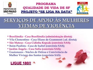 Brasilândia - Casa Brasilândia (administração direta); Vila Clementino - Casa Eliane de Grammont ( ad. direta); São Mateus - Casa Cidinha Kopcak (convênio SAS); Itaim Paulista - Casa de Isabel (convênio SAS); Jardim Ângela - Casa Sofia (convênio SAS); Guaianazes - Núcleo de Defesa e Convivência da  Mulher Viviane dos Santos (convênio SAS).   PROGRAMA  QUALIDADE DE VIDA DE SF PROJETO “SE LIGA NA DATA” SERVIÇOS DE APOIO ÀS MULHERES VÍTMAS DE VIOLÊNCIA LIGUE 180!! 