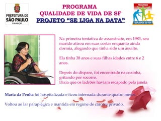 Na primeira tentativa de assassinato, em 1983, seu marido atirou em suas costas enquanto ainda dormia, alegando que tinha sido um assalto.  Ela tinha 38 anos e suas filhas idades entre 6 e 2 anos. Depois do disparo, foi encontrado na cozinha, gritando por socorro.  Dizia que os ladrões haviam escapado pela janela Maria da Penha  foi hospitalizada e ficou internada durante quatro meses.  Voltou ao lar paraplégica e mantida em regime de cárcere privado. PROGRAMA  QUALIDADE DE VIDA DE SF PROJETO “SE LIGA NA DATA” 