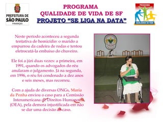 Neste período aconteceu a segunda tentativa de homicídio: o marido a empurrou da cadeira de rodas e tentou eletrocutá-la embaixo do chuveiro. Ele foi a júri duas vezes: a primeira, em 1991, quando os advogados do réu anularam o julgamento. Já na segunda, em 1996, o réu foi condenado a dez anos e seis meses, mas recorreu.  Com a ajuda de diversas ONGs,  Maria da Penha  enviou o caso para a Comissão Interamericana de Direitos Humanos (OEA), pela demora injustificada em não se dar uma decisão ao caso.  PROGRAMA  QUALIDADE DE VIDA DE SF PROJETO “SE LIGA NA DATA” 