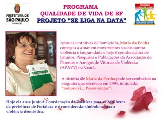 Após as tentativas de homicídio,  Maria da Penha   começou a atuar em   movimentos sociais contra violência e impunidade e hoje é coordenadora de Estudos, Pesquisas e Publicações da Associação de Parentes e Amigos de Vítimas de Violência (APAVV) no Ceará.   Hoje ela atua junto à Coordenação de Políticas para as Mulheres da prefeitura de Fortaleza e é considerada símbolo contra a violência doméstica. A história de   Maria da Penha   pode ser conhecida na biografia que escreveu em 1994, intitulada   “ Sobrevivi... Posso contar”.   PROGRAMA  QUALIDADE DE VIDA DE SF PROJETO “SE LIGA NA DATA” 