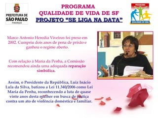 Assim, o Presidente da República, Luiz Inácio Lula da Silva, batizou a Lei 11.340/2006 como Lei Maria da Penha, reconhecendo a luta de quase vinte anos desta mulher em busca de justiça contra um ato de violência doméstica e familiar. Com relação à Maria da Penha, a Comissão recomendou ainda uma adequada  reparação simbólica.  Marco Antonio Heredia Viveiros foi preso em 2002. Cumpriu dois anos de pena de prisão e ganhou o regime aberto. PROGRAMA  QUALIDADE DE VIDA DE SF PROJETO “SE LIGA NA DATA” 