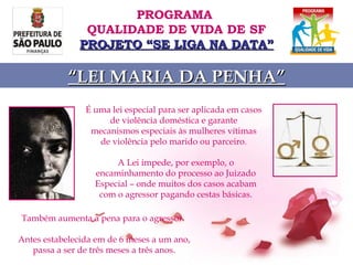 É uma lei especial para ser aplicada em casos de violência doméstica e garante mecanismos especiais às mulheres vítimas de violência pelo marido ou parceiro. A Lei impede, por exemplo, o encaminhamento do processo ao Juizado Especial – onde muitos dos casos acabam com o agressor pagando cestas básicas. Também aumenta a pena para o agressor.  Antes estabelecida em de 6 meses a um ano, passa a ser de três meses a três anos . PROGRAMA  QUALIDADE DE VIDA DE SF PROJETO “SE LIGA NA DATA” “ LEI MARIA DA PENHA” 
