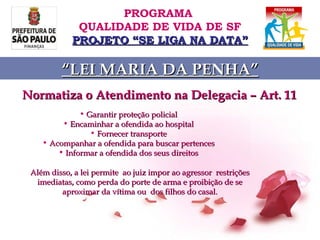 Normatiza o Atendimento na Delegacia – Art. 11 Garantir proteção policial Encaminhar a ofendida ao hospital Fornecer transporte Acompanhar a ofendida para buscar pertences Informar a ofendida dos seus direitos Além disso, a lei permite  ao juiz impor ao agressor  restrições imediatas, como perda do porte de arma e proibição de se aproximar da vítima ou  dos filhos do casal. PROGRAMA  QUALIDADE DE VIDA DE SF PROJETO “SE LIGA NA DATA” “ LEI MARIA DA PENHA” 