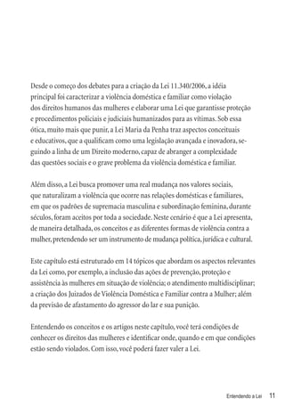 Desde o começo dos debates para a criação da Lei 11.340/2006, a idéia
principal foi caracterizar a violência doméstica e familiar como violação
dos direitos humanos das mulheres e elaborar uma Lei que garantisse proteção
e procedimentos policiais e judiciais humanizados para as vítimas. Sob essa
ótica, muito mais que punir, a Lei Maria da Penha traz aspectos conceituais
e educativos, que a qualiﬁcam como uma legislação avançada e inovadora, se-
guindo a linha de um Direito moderno, capaz de abranger a complexidade
das questões sociais e o grave problema da violência doméstica e familiar.

Além disso, a Lei busca promover uma real mudança nos valores sociais,
que naturalizam a violência que ocorre nas relações domésticas e familiares,
em que os padrões de supremacia masculina e subordinação feminina, durante
séculos, foram aceitos por toda a sociedade. Neste cenário é que a Lei apresenta,
de maneira detalhada, os conceitos e as diferentes formas de violência contra a
mulher, pretendendo ser um instrumento de mudança política, jurídica e cultural.

Este capítulo está estruturado em 14 tópicos que abordam os aspectos relevantes
da Lei como, por exemplo, a inclusão das ações de prevenção, proteção e
assistência às mulheres em situação de violência; o atendimento multidisciplinar;
a criação dos Juizados de Violência Doméstica e Familiar contra a Mulher; além
da previsão de afastamento do agressor do lar e sua punição.

Entendendo os conceitos e os artigos neste capítulo, você terá condições de
conhecer os direitos das mulheres e identiﬁcar onde, quando e em que condições
estão sendo violados. Com isso, você poderá fazer valer a Lei.




                                                                       Entendendo a Lei   11
 