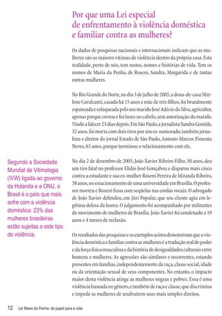 Por que uma Lei especial
                                      de enfrentamento à violência doméstica
                                      e familiar contra as mulheres?
                                      Os dados de pesquisas nacionais e internacionais indicam que as mu-
                                      lheres são as maiores vítimas de violência dentro da própria casa. Esta
                                      realidade, perto de nós, tem rostos, nomes e histórias de vida. Tem os
                                      nomes de Maria da Penha, de Roseni, Sandra, Margarida e de tantas
                                      outras mulheres.

                                      No Rio Grande do Norte, no dia 3 de julho de 2005, a dona-de-casa Shir-
                                      lene Cavalcanti, casada há 15 anos e mãe de três ﬁlhos, foi brutalmente
                                      espancada e esfaqueada pelo seu marido José Adécio da Silva, agricultor,
                                      apenas porque cortou e fez luzes no cabelo, sem autorização do marido.
                                      Vindo a falecer 23 dias depois. Em São Paulo, a jornalista Sandra Gomide,
                                      32 anos, foi morta com dois tiros por seu ex-namorado, também jorna-
                                      lista e diretor do jornal Estado de São Paulo, Antonio Marcos Pimenta
                                      Neves, 63 anos, porque terminou o relacionamento com ele.

Segundo a Sociedade                   No dia 2 de dezembro de 2005, João Xavier Ribeiro Filho, 50 anos, deu
Mundial de Vitimologia                um tiro fatal no professor Elídio José Gonçalves e disparou mais cinco
(IVW) ligada ao governo               contra a estudante e sua ex-mulher Roseni Pereira de Miranda Ribeiro,
                                      38 anos, no estacionamento de uma universidade em Brasília. O profes-
da Holanda e a ONU, o
                                      sor morreu e Roseni ﬁcou com seqüelas nas cordas vocais. O advogado
Brasil é o país que mais
                                      de João Xavier defendeu, em Júri Popular, que seu cliente agiu em le-
sofre com a violência                 gítima defesa da honra. O julgamento foi acompanhado por militantes
doméstica: 23% das                    do movimento de mulheres de Brasília. João Xavier foi condenado a 19
mulheres brasileiras                  anos e 4 meses de reclusão.
estão sujeitas a este tipo
de violência.                         Os resultados das pesquisas e os exemplos acima demonstram que a vio-
                                      lência doméstica e familiar contra as mulheres é a tradução real do poder
                                      e da força física masculina e da história de desigualdades culturais entre
                                      homens e mulheres. As agressões são similares e recorrentes, estando
                                      presentes em famílias, independentemente da raça, classe social, idade
                                      ou da orientação sexual de seus componentes. No entanto, o impacto
                                      maior desta violência atinge as mulheres negras e pobres. Essa é uma
                                      violência baseada no gênero, e também de raça e classe, que discrimina
                                      e impede as mulheres de usufruírem seus mais simples direitos.

12   Lei Maria da Penha: do papel para a vida
 