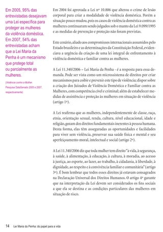 Em 2005, 95% das                        Em 2004 foi aprovada a Lei nº 10.886 que alterou o crime de lesão
entrevistadas desejavam                 corporal para criar a modalidade de violência doméstica. Porém a
uma Lei especíﬁca para                  situação pouco mudou, pois os casos de violência doméstica contra as
proteger as mulheres                    mulheres continuaram sendo julgados sob o manto da Lei 9.099/1995
                                        e as medidas de prevenção e proteção não foram previstas.
da violência doméstica.
Em 2007, 54% das
                                        Este cenário, aliado aos compromissos internacionais assumidos pelo
entrevistadas acham                     Estado brasileiro e as determinações da Constituição Federal, eviden-
que a Lei Maria da                      ciava a urgência da criação de uma lei integral de enfrentamento à
Penha é um mecanismo                    violência doméstica e familiar contra as mulheres.
que protege total
ou parcialmente as                      A Lei 11.340/2006 – Lei Maria da Penha - é a resposta para essa de-
mulheres.                               manda. Pode ser vista como um microssistema de direitos por criar
(Violência contra a Mulher.
                                        mecanismos para coibir e prevenir este tipo de violência; dispor sobre
Pesquisa DataSenado 2005 e 2007,        a criação dos Juizados de Violência Doméstica e Familiar contra as
respectivamente)                        Mulheres, com competência cível e criminal; além de estabelecer me-
                                        didas de assistência e proteção às mulheres em situação de violência
                                        (artigo 1º).

                                        A Lei reaﬁrma que as mulheres, independentemente de classe, raça,
                                        etnia, orientação sexual, renda, cultura, nível educacional, idade e
                                        religião, gozam dos direitos fundamentais inerentes à pessoa humana.
                                        Desta forma, elas têm asseguradas as oportunidades e facilidades
                                        para viver sem violência, preservar sua saúde física e mental e seu
                                        aperfeiçoamento moral, intelectual e social (artigo 2º).

                                        A Lei 11.340/2006 diz que toda mulher tem direito “à vida, à segurança,
                                        à saúde, à alimentação, à educação, à cultura, à moradia, ao acesso
                                        à justiça, ao esporte, ao lazer, ao trabalho, à cidadania, à liberdade, à
                                        dignidade, ao respeito e à convivência familiar e comunitária” (artigo
                                        3º). É bom lembrar que todos esses direitos já estavam consagrados
                                        na Declaração Universal dos Direitos Humanos. O artigo 4º garante
                                        que na interpretação da Lei devem ser considerados os ﬁns sociais
                                        a que ela se destina e as condições particulares das mulheres em
                                        situação de risco.




14     Lei Maria da Penha: do papel para a vida
 