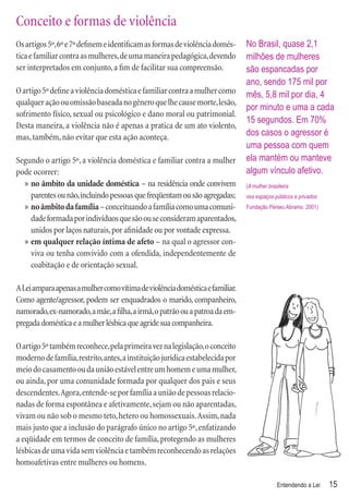 Conceito e formas de violência
Os artigos 5º, 6º e 7º deﬁnem e identiﬁcam as formas de violência domés-       No Brasil, quase 2,1
tica e familiar contra as mulheres, de uma maneira pedagógica, devendo         milhões de mulheres
ser interpretados em conjunto, a ﬁm de facilitar sua compreensão.              são espancadas por
                                                                               ano, sendo 175 mil por
O artigo 5º deﬁne a violência doméstica e familiar contra a mulher como        mês, 5,8 mil por dia, 4
qualquer ação ou omissão baseada no gênero que lhe cause morte, lesão,
                                                                               por minuto e uma a cada
sofrimento físico, sexual ou psicológico e dano moral ou patrimonial.
                                                                               15 segundos. Em 70%
Desta maneira, a violência não é apenas a pratica de um ato violento,
mas, também, não evitar que esta ação aconteça.                                dos casos o agressor é
                                                                               uma pessoa com quem
Segundo o artigo 5º, a violência doméstica e familiar contra a mulher          ela mantém ou manteve
pode ocorrer:                                                                  algum vínculo afetivo.
  » no âmbito da unidade doméstica – na residência onde convivem               (A mulher brasileira
    parentes ou não, incluindo pessoas que freqüentam ou são agregadas;        nos espaços públicos e privados
  » no âmbito da família – conceituando a família como uma comuni-             Fundação Perseu Abramo, 2001)

    dade formada por indivíduos que são ou se consideram aparentados,
    unidos por laços naturais, por aﬁnidade ou por vontade expressa.
  » em qualquer relação íntima de afeto – na qual o agressor con-
    viva ou tenha convivido com a ofendida, independentemente de
    coabitação e de orientação sexual.

A Lei ampara apenas a mulher como vítima de violência doméstica e familiar.
Como agente/agressor, podem ser enquadrados o marido, companheiro,
namorado, ex-namorado, a mãe, a ﬁlha, a irmã, o patrão ou a patroa da em-
pregada doméstica e a mulher lésbica que agride sua companheira.

O artigo 5º também reconhece, pela primeira vez na legislação, o conceito
moderno de família, restrito, antes, a instituição jurídica estabelecida por
meio do casamento ou da união estável entre um homem e uma mulher,
ou ainda, por uma comunidade formada por qualquer dos pais e seus
descendentes. Agora, entende-se por família a união de pessoas relacio-
nadas de forma espontânea e afetivamente, sejam ou não aparentadas,
vivam ou não sob o mesmo teto, hetero ou homossexuais. Assim, nada
mais justo que a inclusão do parágrafo único no artigo 5º, enfatizando
a eqüidade em termos de conceito de família, protegendo as mulheres
lésbicas de uma vida sem violência e também reconhecendo as relações
homoafetivas entre mulheres ou homens.

                                                                                             Entendendo a Lei    15
 
