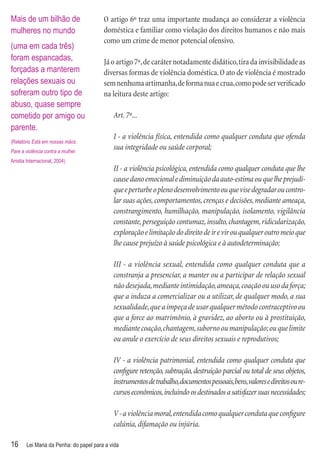 Mais de um bilhão de                     O artigo 6º traz uma importante mudança ao considerar a violência
mulheres no mundo                        doméstica e familiar como violação dos direitos humanos e não mais
                                         como um crime de menor potencial ofensivo.
(uma em cada três)
foram espancadas,                        Já o artigo 7º, de caráter notadamente didático, tira da invisibilidade as
forçadas a manterem                      diversas formas de violência doméstica. O ato de violência é mostrado
relações sexuais ou                      sem nenhuma artimanha, de forma nua e crua, como pode ser veriﬁcado
sofreram outro tipo de                   na leitura deste artigo:
abuso, quase sempre
cometido por amigo ou                        Art. 7º...
parente.
                                             I - a violência física, entendida como qualquer conduta que ofenda
(Relatório Está em nossas mãos.
Pare a violência contra a mulher.
                                             sua integridade ou saúde corporal;
Anistia Internacional, 2004)
                                             II - a violência psicológica, entendida como qualquer conduta que lhe
                                             cause dano emocional e diminuição da auto-estima ou que lhe prejudi-
                                             que e perturbe o pleno desenvolvimento ou que vise degradar ou contro-
                                             lar suas ações, comportamentos, crenças e decisões, mediante ameaça,
                                             constrangimento, humilhação, manipulação, isolamento, vigilância
                                             constante, perseguição contumaz, insulto, chantagem, ridicularização,
                                             exploração e limitação do direito de ir e vir ou qualquer outro meio que
                                             lhe cause prejuízo à saúde psicológica e à autodeterminação;

                                             III - a violência sexual, entendida como qualquer conduta que a
                                             constranja a presenciar, a manter ou a participar de relação sexual
                                             não desejada, mediante intimidação, ameaça, coação ou uso da força;
                                             que a induza a comercializar ou a utilizar, de qualquer modo, a sua
                                             sexualidade, que a impeça de usar qualquer método contraceptivo ou
                                             que a force ao matrimônio, à gravidez, ao aborto ou à prostituição,
                                             mediante coação, chantagem, suborno ou manipulação; ou que limite
                                             ou anule o exercício de seus direitos sexuais e reprodutivos;

                                             IV - a violência patrimonial, entendida como qualquer conduta que
                                             conﬁgure retenção, subtração, destruição parcial ou total de seus objetos,
                                             instrumentos de trabalho, documentos pessoais, bens, valores e direitos ou re-
                                             cursos econômicos, incluindo os destinados a satisfazer suas necessidades;

                                             V - a violência moral, entendida como qualquer conduta que conﬁgure
                                             calúnia, difamação ou injúria.

16      Lei Maria da Penha: do papel para a vida
 
