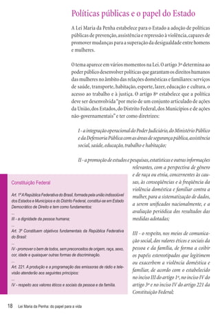 Políticas públicas e o papel do Estado
                                      A Lei Maria da Penha estabelece para o Estado a adoção de políticas
                                      públicas de prevenção, assistência e repressão à violência, capazes de
                                      promover mudanças para a superação da desigualdade entre homens
                                      e mulheres.

                                      O tema aparece em vários momentos na Lei. O artigo 3º determina ao
                                      poder público desenvolver políticas que garantam os direitos humanos
                                      das mulheres no âmbito das relações domésticas e familiares: serviços
                                      de saúde, transporte, habitação, esporte, lazer, educação e cultura, o
                                      acesso ao trabalho e à justiça. O artigo 8º estabelece que a política
                                      deve ser desenvolvida “por meio de um conjunto articulado de ações
                                      da União, dos Estados, do Distrito Federal, dos Municípios e de ações
                                      não-governamentais” e ter como diretrizes:

                                          I - a integração operacional do Poder Judiciário, do Ministério Público
                                          e da Defensoria Pública com as áreas de segurança pública, assistência
                                          social, saúde, educação, trabalho e habitação;

                                              II - a promoção de estudos e pesquisas, estatísticas e outras informações
                                                                            relevantes, com a perspectiva de gênero
                                                                            e de raça ou etnia, concernentes às cau-
 Constituição Federal                                                       sas, às conseqüências e à freqüência da
                                                                            violência doméstica e familiar contra a
 Art. 1º A República Federativa do Brasil, formada pela união indissolúvel  mulher, para a sistematização de dados,
 dos Estados e Municípios e do Distrito Federal, constitui-se em Estado
 Democrático de Direito e tem como fundamentos:
                                                                            a serem uniﬁcados nacionalmente, e a
 ...                                                                        avaliação periódica dos resultados das
 III - a dignidade da pessoa humana;                                        medidas adotadas;
 ...
 Art. 3º Constituem objetivos fundamentais da República Federativa
                                                                         III - o respeito, nos meios de comunica-
 do Brasil:
 ...                                                                     ção social, dos valores éticos e sociais da
 IV - promover o bem de todos, sem preconceitos de origem, raça, sexo,   pessoa e da família, de forma a coibir
 cor, idade e quaisquer outras formas de discriminação.                  os papéis estereotipados que legitimem
 ...                                                                     ou exacerbem a violência doméstica e
 Art. 221. A produção e a programação das emissoras de rádio e tele-
 visão atenderão aos seguintes princípios:
                                                                         familiar, de acordo com o estabelecido
 ...                                                                     no inciso III do artigo 1º, no inciso IV do
 IV - respeito aos valores éticos e sociais da pessoa e da família.      artigo 3º e no inciso IV do artigo 221 da
                                                                         Constituição Federal;

18   Lei Maria da Penha: do papel para a vida
 