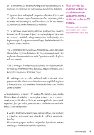 IV - a implementação de atendimento policial especializado para as         Nove em cada dez
   mulheres, em particular nas Delegacias de Atendimento à Mulher;            mulheres lembram ter
                                                                              assistido ou ouvido
   V - a promoção e a realização de campanhas educativas de prevenção         campanhas contra a
   da violência doméstica e familiar contra a mulher, voltadas ao público     violência à mulher na TV
   escolar e à sociedade em geral, e a difusão desta Lei e dos instrumentos
                                                                              ou rádio.
   de proteção aos direitos humanos das mulheres;
                                                                              (Percepção e reações da sociedade
                                                                              sobre a violência contra a mulher.
   VI - a celebração de convênios, protocolos, ajustes, termos ou outros
                                                                              Ibope/Instituto Patrícia Galvão, 2006)
   instrumentos de promoção de parceria entre órgãos governamentais
   ou entre estes e entidades não-governamentais, tendo por objetivo a
   implementação de programas de erradicação da violência doméstica
   e familiar contra a mulher;

   VII - a capacitação permanente das Polícias Civil e Militar, da Guarda
   Municipal, do Corpo de Bombeiros e dos proﬁssionais pertencentes aos
   órgãos e às áreas enunciados no inciso I quanto às questões de gênero
   e de raça ou etnia;

   VIII - a promoção de programas educacionais que disseminem valo-
   res éticos de irrestrito respeito à dignidade da pessoa humana com a
   perspectiva de gênero e de raça ou etnia;

   IX - o destaque, nos currículos escolares de todos os níveis de ensino,
   para os conteúdos relativos aos direitos humanos, à eqüidade de gênero
   e de raça ou etnia e ao problema da violência doméstica e familiar
   contra a mulher.

Articulado com os artigos 3º e 8º, o artigo 35 estabelece que a União,
Distrito Federal, estados e municípios podem criar e promover
serviços especializados, no limite de sua competência, nas áreas de
segurança, justiça e saúde, para atender as mulheres vítimas de vio-
lência. Estes serviços são:

   I - centros de atendimento integral e multidisciplinar para mulheres
   e respectivos dependentes em situação de violência doméstica e
   familiar;
   II - casas-abrigos para mulheres e respectivos dependentes menores
   em situação de violência doméstica e familiar;

                                                                                            Entendendo a Lei           19
 