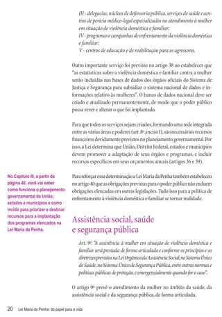 III - delegacias, núcleos de defensoria pública, serviços de saúde e cen-
                                           tros de perícia médico-legal especializados no atendimento à mulher
                                           em situação de violência doméstica e familiar;
                                           IV - programas e campanhas de enfrentamento da violência doméstica
                                           e familiar;
                                           V - centros de educação e de reabilitação para os agressores.

                                       Outro importante serviço foi previsto no artigo 38 ao estabelecer que
                                       “as estatísticas sobre a violência doméstica e familiar contra a mulher
                                       serão incluídas nas bases de dados dos órgãos oﬁciais do Sistema de
                                       Justiça e Segurança para subsidiar o sistema nacional de dados e in-
                                       formações relativo às mulheres”. O banco de dados nacional deve ser
                                       criado e atualizado permanentemente, de modo que o poder público
                                       possa rever e alterar o que foi implantado.

                                       Para que todos os serviços sejam criados, formando uma rede integrada
                                       entre as várias áreas e poderes (art. 8º, inciso I), são necessários recursos
                                       ﬁnanceiros devidamente previstos no planejamento governamental. Por
                                       isso, a Lei determina que União, Distrito Federal, estados e municípios
                                       devem promover a adaptação de seus órgãos e programas, e incluir
                                       recursos especíﬁcos em seus orçamentos anuais (artigos 36 e 39).

No Capítulo III, a partir da           Para reforçar essa determinação a Lei Maria da Penha também estabeleceu
página 40, você vai saber              no artigo 40 que as obrigações previstas para o poder público não excluem
como funciona o planejamento           obrigações elencadas em outras legislações. Tudo isso para a política de
governamental da União,
                                       enfrentamento à violência doméstica e familiar se tornar realidade.
estados e municípios e como
incidir para priorizar e destinar
recursos para a implantação
dos programas elencados na             Assistência social, saúde
Lei Maria da Penha.                    e segurança pública
                                           Art. 9º. “A assistência à mulher em situação de violência doméstica e
                                           familiar será prestada de forma articulada e conforme os princípios e as
                                           diretrizes previstos na Lei Orgânica da Assistência Social, no Sistema Único
                                           de Saúde, no Sistema Único de Segurança Pública, entre outras normas e
                                           políticas públicas de proteção, e emergencialmente quando for o caso”.

                                       O artigo 9º prevê o atendimento da mulher no âmbito da saúde, da
                                       assistência social e da segurança pública, de forma articulada.

20    Lei Maria da Penha: do papel para a vida
 