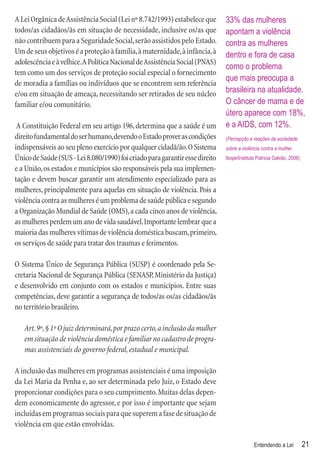 A Lei Orgânica de Assistência Social (Lei nº 8.742/1993) estabelece que       33% das mulheres
todos/as cidadãos/ãs em situação de necessidade, inclusive os/as que          apontam a violência
não contribuem para a Seguridade Social, serão assistidos pelo Estado.        contra as mulheres
Um de seus objetivos é a proteção à família, à maternidade, à infância, à     dentro e fora de casa
adolescência e à velhice. A Política Nacional de Assistência Social (PNAS)
                                                                              como o problema
tem como um dos serviços de proteção social especial o fornecimento
                                                                              que mais preocupa a
de moradia a famílias ou indivíduos que se encontrem sem referência
e/ou em situação de ameaça, necessitando ser retirados de seu núcleo          brasileira na atualidade.
familiar e/ou comunitário.                                                    O câncer de mama e de
                                                                              útero aparece com 18%,
 A Constituição Federal em seu artigo 196, determina que a saúde é um         e a AIDS, com 12%.
direito fundamental do ser humano, devendo o Estado prover as condições       (Percepção e reações da sociedade
indispensáveis ao seu pleno exercício por qualquer cidadã/ão. O Sistema       sobre a violência contra a mulher.
Único de Saúde (SUS - Lei 8.080/1990) foi criado para garantir esse direito   Ibope/Instituto Patrícia Galvão, 2006)

e a União, os estados e municípios são responsáveis pela sua implemen-
tação e devem buscar garantir um atendimento especializado para as
mulheres, principalmente para aquelas em situação de violência. Pois a
violência contra as mulheres é um problema de saúde pública e segundo
a Organização Mundial de Saúde (OMS), a cada cinco anos de violência,
as mulheres perdem um ano de vida saudável. Importante lembrar que a
maioria das mulheres vítimas de violência doméstica buscam, primeiro,
os serviços de saúde para tratar dos traumas e ferimentos.

O Sistema Único de Segurança Pública (SUSP) é coordenado pela Se-
cretaria Nacional de Segurança Pública (SENASP, Ministério da Justiça)
e desenvolvido em conjunto com os estados e municípios. Entre suas
competências, deve garantir a segurança de todos/as os/as cidadãos/ãs
no território brasileiro.

   Art. 9º, § 1º O juiz determinará, por prazo certo, a inclusão da mulher
   em situação de violência doméstica e familiar no cadastro de progra-
   mas assistenciais do governo federal, estadual e municipal.

A inclusão das mulheres em programas assistenciais é uma imposição
da Lei Maria da Penha e, ao ser determinada pelo Juiz, o Estado deve
proporcionar condições para o seu cumprimento. Muitas delas depen-
dem economicamente do agressor, e por isso é importante que sejam
incluídas em programas sociais para que superem a fase de situação de
violência em que estão envolvidas.

                                                                                            Entendendo a Lei           21
 