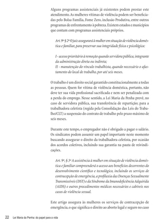 Alguns programas assistenciais já existentes podem prestar este
                                      atendimento. As mulheres vítimas de violência podem ser beneﬁcia-
                                      das pelo Bolsa Família, Fome Zero, inclusão Produtiva, entre outros
                                      programas de enfrentamento à pobreza. Existem estados e municípios
                                      que contam com programas assistenciais próprios.

                                          Art. 9º § 2º O juiz assegurará à mulher em situação de violência domés-
                                          tica e familiar, para preservar sua integridade física e psicológica:

                                          I - acesso prioritário à remoção quando servidora pública, integrante
                                          da administração direta ou indireta;
                                          II - manutenção do vínculo trabalhista, quando necessário o afas-
                                          tamento do local de trabalho, por até seis meses.

                                      O trabalho é um direito social garantido constitucionalmente a todas
                                      as pessoas. Quem for vítima de violência doméstica, portanto, não
                                      deve ter sua vida proﬁssional sacriﬁcada e nem ser penalizada com
                                      a perda do emprego. Nesse sentido, a Lei Maria da Penha prevê, no
                                      caso de servidora pública, sua transferência de repartição; para a
                                      trabalhadora celetista (regida pela Consolidação das Leis do Traba-
                                      lho/CLT) a suspensão do contrato de trabalho pelo prazo máximo de
                                      seis meses.

                                      Durante este tempo, o empregador não é obrigado a pagar o salário.
                                      Os sindicatos podem assumir um papel importante neste momento
                                      buscando assegurar o direito da trabalhadora celetista, por ocasião
                                      dos acordos coletivos, incluindo sua garantia na pauta de reivindi-
                                      cações.

                                          Art. 9º, § 3º A assistência à mulher em situação de violência domés-
                                          tica e familiar compreenderá o acesso aos benefícios decorrentes do
                                          desenvolvimento cientíﬁco e tecnológico, incluindo os serviços de
                                          contracepção de emergência, a proﬁlaxia das Doenças Sexualmente
                                          Transmissíveis (DST) e da Síndrome da Imunodeﬁciência Adquirida
                                          (AIDS) e outros procedimentos médicos necessários e cabíveis nos
                                          casos de violência sexual.

                                      Este artigo assegura às mulheres os serviços de contracepção de
                                      emergência, o que signiﬁca o direito ao aborto legal e seguro no caso

22   Lei Maria da Penha: do papel para a vida
 