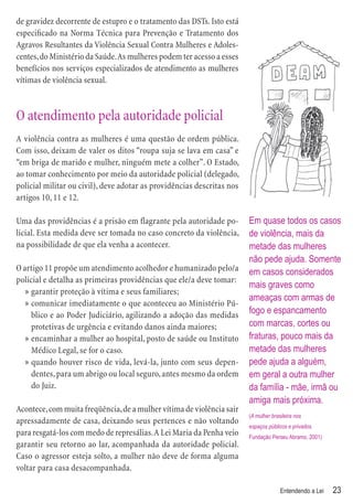 de gravidez decorrente de estupro e o tratamento das DSTs. Isto está
especiﬁcado na Norma Técnica para Prevenção e Tratamento dos
Agravos Resultantes da Violência Sexual Contra Mulheres e Adoles-
centes, do Ministério da Saúde. As mulheres podem ter acesso a esses
benefícios nos serviços especializados de atendimento as mulheres
vítimas de violência sexual.



O atendimento pela autoridade policial
A violência contra as mulheres é uma questão de ordem pública.
Com isso, deixam de valer os ditos “roupa suja se lava em casa” e
“em briga de marido e mulher, ninguém mete a colher”. O Estado,
ao tomar conhecimento por meio da autoridade policial (delegado,
policial militar ou civil), deve adotar as providências descritas nos
artigos 10, 11 e 12.

Uma das providências é a prisão em flagrante pela autoridade po-        Em quase todos os casos
licial. Esta medida deve ser tomada no caso concreto da violência,      de violência, mais da
na possibilidade de que ela venha a acontecer.                          metade das mulheres
                                                                        não pede ajuda. Somente
O artigo 11 propõe um atendimento acolhedor e humanizado pelo/a         em casos considerados
policial e detalha as primeiras providências que ele/a deve tomar:
                                                                        mais graves como
   » garantir proteção à vítima e seus familiares;
                                                                        ameaças com armas de
   » comunicar imediatamente o que aconteceu ao Ministério Pú-
     blico e ao Poder Judiciário, agilizando a adoção das medidas       fogo e espancamento
     protetivas de urgência e evitando danos ainda maiores;             com marcas, cortes ou
   » encaminhar a mulher ao hospital, posto de saúde ou Instituto       fraturas, pouco mais da
     Médico Legal, se for o caso.                                       metade das mulheres
   » quando houver risco de vida, levá-la, junto com seus depen-        pede ajuda a alguém,
     dentes, para um abrigo ou local seguro, antes mesmo da ordem       em geral a outra mulher
     do Juiz.                                                           da família - mãe, irmã ou
                                                                        amiga mais próxima.
Acontece, com muita freqüência, de a mulher vítima de violência sair
                                                                        (A mulher brasileira nos
apressadamente de casa, deixando seus pertences e não voltando
                                                                        espaços públicos e privados.
para resgatá-los com medo de represálias. A Lei Maria da Penha veio     Fundação Perseu Abramo, 2001)
garantir seu retorno ao lar, acompanhada da autoridade policial.
Caso o agressor esteja solto, a mulher não deve de forma alguma
voltar para casa desacompanhada.

                                                                                      Entendendo a Lei   23
 