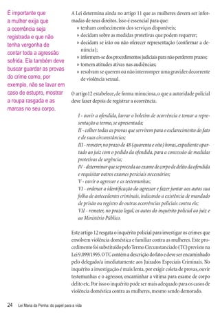 É importante que                      A Lei determina ainda no artigo 11 que as mulheres devem ser infor-
a mulher exija que                    madas de seus direitos. Isso é essencial para que:
a ocorrência seja                       » tenham conhecimento dos serviços disponíveis;
registrada e que não                    » decidam sobre as medidas protetivas que podem requerer;
tenha vergonha de                       » decidam se irão ou não oferecer representação (conﬁrmar a de-
                                          núncia);
contar toda a agressão
                                        » informem-se dos procedimentos judiciais para não perderem prazos;
sofrida. Ela também deve
                                        » tomem atitudes ativas nas audiências;
buscar guardar as provas                » resolvam se querem ou não interromper uma gravidez decorrente
do crime como, por                        de violência sexual.
exemplo, não se lavar em
caso de estupro, mostrar              O artigo12 estabelece, de forma minuciosa, o que a autoridade policial
a roupa rasgada e as                  deve fazer depois de registrar a ocorrência.
marcas no seu corpo.
                                          I - ouvir a ofendida, lavrar o boletim de ocorrência e tomar a repre-
                                          sentação a termo, se apresentada;
                                          II - colher todas as provas que servirem para o esclarecimento do fato
                                          e de suas circunstâncias;
                                          III - remeter, no prazo de 48 (quarenta e oito) horas, expediente apar-
                                          tado ao juiz com o pedido da ofendida, para a concessão de medidas
                                          protetivas de urgência;
                                          IV - determinar que se proceda ao exame de corpo de delito da ofendida
                                          e requisitar outros exames periciais necessários;
                                          V - ouvir o agressor e as testemunhas;
                                          VI - ordenar a identiﬁcação do agressor e fazer juntar aos autos sua
                                          folha de antecedentes criminais, indicando a existência de mandado
                                          de prisão ou registro de outras ocorrências policiais contra ele;
                                          VII - remeter, no prazo legal, os autos do inquérito policial ao juiz e
                                          ao Ministério Público.

                                      Este artigo 12 resgata o inquérito policial para investigar os crimes que
                                      envolvem violência doméstica e familiar contra as mulheres. Este pro-
                                      cedimento foi substituído pelo Termo Circunstanciado (TC) previsto na
                                      Lei 9.099/1995. O TC contém a descrição do fato e deve ser encaminhado
                                      pelo delegado/a imediatamente aos Juizados Especiais Criminais. No
                                      inquérito a investigação é mais lenta, por exigir coleta de provas, ouvir
                                      testemunhas e o agressor, encaminhar a vítima para exame de corpo
                                      delito etc. Por isso o inquérito pode ser mais adequado para os casos de
                                      violência doméstica contra as mulheres, mesmo sendo demorado.

24   Lei Maria da Penha: do papel para a vida
 
