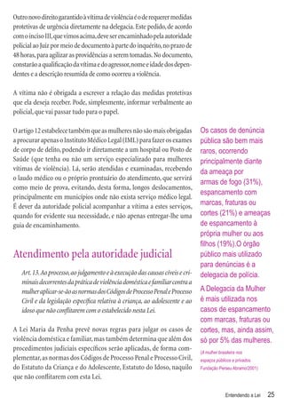 Outro novo direito garantido à vítima de violência é o de requerer medidas
protetivas de urgência diretamente na delegacia. Este pedido, de acordo
com o inciso III, que vimos acima, deve ser encaminhado pela autoridade
policial ao Juiz por meio de documento à parte do inquérito, no prazo de
48 horas, para agilizar as providências a serem tomadas. No documento,
constarão a qualiﬁcação da vítima e do agressor, nome e idade dos depen-
dentes e a descrição resumida de como ocorreu a violência.

A vítima não é obrigada a escrever a relação das medidas protetivas
que ela deseja receber. Pode, simplesmente, informar verbalmente ao
policial, que vai passar tudo para o papel.

O artigo 12 estabelece também que as mulheres não são mais obrigadas           Os casos de denúncia
a procurar apenas o Instituto Médico Legal (IML) para fazer os exames          pública são bem mais
de corpo de delito, podendo ir diretamente a um hospital ou Posto de           raros, ocorrendo
Saúde (que tenha ou não um serviço especializado para mulheres                 principalmente diante
vítimas de violência). Lá, serão atendidas e examinadas, recebendo             da ameaça por
o laudo médico ou o próprio prontuário do atendimento, que servirá
                                                                               armas de fogo (31%),
como meio de prova, evitando, desta forma, longos deslocamentos,
                                                                               espancamento com
principalmente em municípios onde não exista serviço médico legal.
É dever da autoridade policial acompanhar a vítima a estes serviços,           marcas, fraturas ou
quando for evidente sua necessidade, e não apenas entregar-lhe uma             cortes (21%) e ameaças
guia de encaminhamento.                                                        de espancamento à
                                                                               própria mulher ou aos
                                                                               ﬁlhos (19%).O órgão
Atendimento pela autoridade judicial                                           público mais utilizado
                                                                               para denúncias é a
   Art. 13. Ao processo, ao julgamento e à execução das causas cíveis e cri-   delegacia de polícia.
   minais decorrentes da prática de violência doméstica e familiar contra a
   mulher aplicar-se-ão as normas dos Códigos de Processo Penal e Processo     A Delegacia da Mulher
   Civil e da legislação especíﬁca relativa à criança, ao adolescente e ao     é mais utilizada nos
   idoso que não conﬂitarem com o estabelecido nesta Lei.                      casos de espancamento
                                                                               com marcas, fraturas ou
A Lei Maria da Penha prevê novas regras para julgar os casos de                cortes, mas, ainda assim,
violência doméstica e familiar, mas também determina que além dos              só por 5% das mulheres.
procedimentos judiciais especíﬁcos serão aplicadas, de forma com-              (A mulher brasileira nos
plementar, as normas dos Códigos de Processo Penal e Processo Civil,           espaços públicos e privados.
do Estatuto da Criança e do Adolescente, Estatuto do Idoso, naquilo            Fundação Perseu Abramo/2001)
que não conﬂitarem com esta Lei.

                                                                                             Entendendo a Lei   25
 