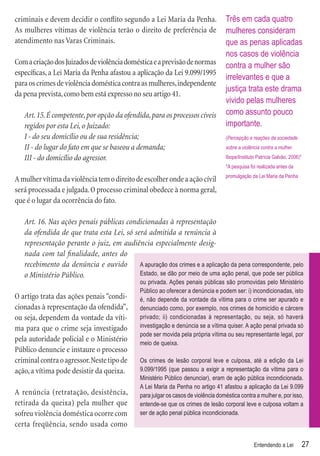 criminais e devem decidir o conﬂito segundo a Lei Maria da Penha.                  Três em cada quatro
As mulheres vítimas de violência terão o direito de preferência de                 mulheres consideram
atendimento nas Varas Criminais.                                                   que as penas aplicadas
                                                                                   nos casos de violência
Com a criação dos Juizados de violência doméstica e a previsão de normas           contra a mulher são
especíﬁcas, a Lei Maria da Penha afastou a aplicação da Lei 9.099/1995
                                                                                   irrelevantes e que a
para os crimes de violência doméstica contra as mulheres, independente
                                                                                   justiça trata este drama
da pena prevista, como bem está expresso no seu artigo 41.
                                                                                   vivido pelas mulheres
   Art. 15. É competente, por opção da ofendida, para os processos cíveis          como assunto pouco
   regidos por esta Lei, o Juizado:                                                importante.
   I - do seu domicílio ou de sua residência;                                      (Percepção e reações da sociedade
   II - do lugar do fato em que se baseou a demanda;                               sobre a violência contra a mulher.

   III - do domicílio do agressor.                                                 Ibope/Instituto Patrícia Galvão, 2006)*
                                                                                   *A pesquisa foi realizada antes da
                                                                                   promulgação da Lei Maria da Penha
A mulher vítima da violência tem o direito de escolher onde a ação cívil
será processada e julgada. O processo criminal obedece à norma geral,
que é o lugar da ocorrência do fato.

   Art. 16. Nas ações penais públicas condicionadas à representação
   da ofendida de que trata esta Lei, só será admitida a renúncia à
   representação perante o juiz, em audiência especialmente desig-
   nada com tal ﬁnalidade, antes do
   recebimento da denúncia e ouvido        A apuração dos crimes e a aplicação da pena correspondente, pelo
   o Ministério Público.                   Estado, se dão por meio de uma ação penal, que pode ser pública
                                              ou privada. Ações penais públicas são promovidas pelo Ministério
                                              Público ao oferecer a denúncia e podem ser: i) incondicionadas, isto
O artigo trata das ações penais “condi-       é, não depende da vontade da vítima para o crime ser apurado e
cionadas à representação da ofendida”,        denunciado como, por exemplo, nos crimes de homicídio e cárcere
ou seja, dependem da vontade da víti-         privado; ii) condicionadas à representação, ou seja, só haverá
ma para que o crime seja investigado          investigação e denúncia se a vítima quiser. A ação penal privada só
                                              pode ser movida pela própria vítima ou seu representante legal, por
pela autoridade policial e o Ministério       meio de queixa.
Público denuncie e instaure o processo
criminal contra o agressor. Neste tipo de     Os crimes de lesão corporal leve e culposa, até a edição da Lei
ação, a vítima pode desistir da queixa.       9.099/1995 (que passou a exigir a representação da vítima para o
                                              Ministério Público denunciar), eram de ação pública incondicionada.
                                              A Lei Maria da Penha no artigo 41 afastou a aplicação da Lei 9.099
A renúncia (retratação, desistência,          para julgar os casos de violência doméstica contra a mulher e, por isso,
retirada da queixa) pela mulher que           entende-se que os crimes de lesão corporal leve e culposa voltam a
sofreu violência doméstica ocorre com         ser de ação penal pública incondicionada.
certa freqüência, sendo usada como

                                                                                                 Entendendo a Lei            27
 