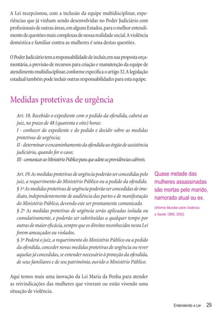A Lei recepcionou, com a inclusão da equipe multidisciplinar, expe-
riências que já vinham sendo desenvolvidas no Poder Judiciário com
proﬁssionais de outras áreas, em alguns Estados, para o melhor entendi-
mento de questões mais complexas de nossa realidade social. A violência
doméstica e familiar contra as mulheres é uma destas questões.

O Poder Judiciário tem a responsabilidade de incluir, em sua proposta orça-
mentária, a previsão de recursos para criação e manutenção da equipe de
atendimento multidisciplinar, conforme especiﬁca o artigo 32. A legislação
estadual também pode incluir outras responsabilidades para esta equipe.


Medidas protetivas de urgência
   Art. 18. Recebido o expediente com o pedido da ofendida, caberá ao
   juiz, no prazo de 48 (quarenta e oito) horas:
   I - conhecer do expediente e do pedido e decidir sobre as medidas
   protetivas de urgência;
   II - determinar o encaminhamento da ofendida ao órgão de assistência
   judiciária, quando for o caso;
   III - comunicar ao Ministério Público para que adote as providências cabíveis.

   Art. 19. As medidas protetivas de urgência poderão ser concedidas pelo           Quase metade das
   juiz, a requerimento do Ministério Público ou a pedido da ofendida.              mulheres assassinadas
   § 1º As medidas protetivas de urgência poderão ser concedidas de ime-            são mortas pelo marido,
   diato, independentemente de audiência das partes e de manifestação               namorado atual ou ex.
   do Ministério Público, devendo este ser prontamente comunicado.
                                                                                    (Informe Mundial sobre Violência
   § 2º As medidas protetivas de urgência serão aplicadas isolada ou
                                                                                    e Saúde. OMS, 2002)
   cumulativamente, e poderão ser substituídas a qualquer tempo por
   outras de maior eﬁcácia, sempre que os direitos reconhecidos nesta Lei
   forem ameaçados ou violados.
   § 3º Poderá o juiz, a requerimento do Ministério Público ou a pedido
   da ofendida, conceder novas medidas protetivas de urgência ou rever
   aquelas já concedidas, se entender necessário à proteção da ofendida,
   de seus familiares e de seu patrimônio, ouvido o Ministério Público.

Aqui temos mais uma inovação da Lei Maria da Penha para atender
as reivindicações das mulheres que viveram ou estão vivendo uma
situação de violência.

                                                                                                 Entendendo a Lei      29
 
