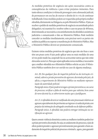 As medidas protetivas de urgência são ações necessárias contra as
                                      conseqüências da violência e para evitar prejuízos iminentes. Para
                                      tanto oferece condições à vítima de prosseguir com a demanda judicial,
                                      de permanecer em seu lar, de exercer o direito de ir e vir, de continuar
                                      trabalhando. Estas medidas podem ser requeridas pela própria mulher
                                      ofendida, diretamente na Delegacia, ou pelo Ministério Público. O juiz, ao
                                      receber o pedido de medidas protetivas de urgência encaminhado pelo/a
                                      delegada/o, vai examiná-lo e resolver sobre o caso no prazo de 48 horas,
                                      determinando, se necessário, o encaminhamento da ofendida à assistência
                                      judiciária e comunicando o fato ao Ministério Público. Pode também
                                      conceder as medidas imediatamente, sem precisar ouvir as partes em
                                      audiência pública ou esperar a manifestação do Ministério Público. Mas
                                      o Ministério Público deverá ser prontamente comunicado.

                                      Existem várias medidas protetivas de urgência que não são ﬁxas e nem
                                      têm um prazo certo. O juiz pode aplicar uma ou mais medidas de uma
                                      só vez; pode mudá-las, suspendê-las ou acrescentar outras que não estão
                                      elencadas nesta Lei. Para que sejam aplicadas novas medidas, é necessário
                                      que a mulher ofendida ou o Ministério Público solicite ao juiz. O Minis-
                                      tério Público também deve ser ouvido no caso de alguma mudança.

                                          Art. 20. Em qualquer fase do inquérito policial ou da instrução cri-
                                          minal, caberá a prisão preventiva do agressor, decretada pelo juiz, de
                                          ofício, a requerimento do Ministério Público ou mediante represen-
                                          tação da autoridade policial.
                                          Parágrafo único. O juiz poderá revogar a prisão preventiva se, no curso
                                          do processo, veriﬁcar a falta de motivo para que subsista, bem como
                                          de novo decretá-la, se sobrevierem razões que a justiﬁquem.

                                          Art. 21. A ofendida deverá ser notiﬁcada dos atos processuais relativos ao
                                          agressor, especialmente dos pertinentes ao ingresso e à saída da prisão, sem
                                          prejuízo da intimação do advogado constituído ou do defensor público.
                                          Parágrafo único. A ofendida não poderá entregar intimação ou no-
                                          tiﬁcação ao agressor.

                                      Quem comete violência doméstica contra as mulheres também poderá ter
                                      a prisão preventiva decretada. Ou seja, no andamento do processo, o juiz de
                                      ofício poderá prender o agressor preventivamente para garantir o bom an-
                                      damento do inquérito policial, do processo criminal e, agora, para garantir

30   Lei Maria da Penha: do papel para a vida
 