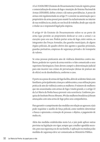 A Lei 10.826/2003 (Estatuto do Desarmamento) trata de registro, posse
                                      e comercialização de armas de fogo e munição; do Sistema Nacional de
                                      Armas (SINARM); deﬁne crimes e dá outras providências. A posse de
                                      armas está regulamentada no artigo 5º e consiste na autorização que o
                                      proprietário da arma possui para mantê-la exclusivamente no interior
                                      de sua residência ou, ainda, no seu local de trabalho, desde que seja ele
                                      o titular ou o responsável legal pela empresa.

                                      O artigo 6º do Estatuto do Desarmamento refere-se ao porte de
                                      arma (que permite ao proprietário deslocar-se com a arma) e as
                                      exceções para seu uso. Podem portar arma de fogo, entre outros, os
                                      integrantes das Forças Armadas, das guardas municipais, de alguns
                                      órgãos policiais, do quadro efetivo dos agentes e guardas prisionais,
                                      guardas portuários, empresas de segurança privada e de transporte
                                      de valores.

                                      Se estas pessoas praticarem atos de violência doméstica contra mu-
                                      lheres, poderão ter o porte de arma restrito e o fato comunicado a seus
                                      superiores hierárquicos. Estes devem cumprir a determinação judicial
                                      para não incorrer nos crimes de prevaricação (deixar de praticar ato
                                      de ofício) ou de desobediência, conforme o caso.

                                      O porte ou a posse de armas de fogo facilita, além de acidentes fatais com
                                      familiares, principalmente crianças e adolescentes, a sua utilização para
                                      prática de atos de violência contra as mulheres. O número de mulheres
                                      que são assassinadas com armas de fogo é muito grande, e o artigo 22
                                      da Lei Maria da Penha busca prevenir esta ocorrência. Conforme pes-
                                      quisa do Instituto Perceu Abramo, 8% das mulheres brasileiras já foram
                                      ameaçadas com uma arma de fogo pelos seus companheiros.

                                      Para garantir o cumprimento das medidas em relação ao agressor, o juiz
                                      pode requisitar o auxílio de força policial, como também determinar
                                      a busca e apreensão, a remoção de pessoas e objetos, o pagamento de
                                      multa etc.

                                      Além das medidas estabelecidas nesta Lei, o juiz pode aplicar outras
                                      previstas na legislação em vigor, sempre que a mulher agredida neces-
                                      site, para sua segurança ou de sua família. A aplicação ou mudança das
                                      medidas de segurança deve ser comunicada ao Ministério Público.

32   Lei Maria da Penha: do papel para a vida
 