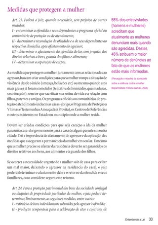 Medidas que protegem a mulher
   Art. 23. Poderá o juiz, quando necessário, sem prejuízo de outras            65% dos entrevistados
   medidas:                                                                     (homens e mulheres)
   I - encaminhar a ofendida e seus dependentes a programa oﬁcial ou            acreditam que
   comunitário de proteção ou de atendimento;                                   atualmente as mulheres
   II - determinar a recondução da ofendida e a de seus dependentes ao          denunciam mais quando
   respectivo domicílio, após afastamento do agressor;
                                                                                são agredidas. Destes,
   III - determinar o afastamento da ofendida do lar, sem prejuízo dos
                                                                                46% atribuem o maior
   direitos relativos a bens, guarda dos ﬁlhos e alimentos;
   IV - determinar a separação de corpos.                                       número de denúncias ao
                                                                                fato de que as mulheres
As medidas que protegem a mulher, juntamente com as relacionadas ao             estão mais informadas.
agressor, buscam criar condições para que a mulher rompa a situação de          (Percepção e reações da sociedade
violência desde o início (ameaça, beliscões etc) ou mesmo quando atos           sobre a violência contra a mulher.

mais graves já foram cometidos (tentativa de homicídio, queimaduras,            Ibope/Instituto Patrícia Galvão, 2006)

sexo forçado), sem ter que sacriﬁcar sua rotina de vida e a relação com
ﬁlhos, parentes e amigos. Os programas oﬁciais ou comunitários de pro-
teção e atendimento incluem as casas-abrigo, o Programa de Proteção a
Vítimas e Testemunhas Ameaçadas (Provita), os Centros de Referências
e outros existentes no Estado ou município onde a mulher resida.

Devem ser criadas condições para que seja exceção a ida da mulher
para uma casa-abrigo ou mesmo para a casa de algum parente em outra
cidade. Daí a importância do afastamento do agressor e da aplicação das
medidas que asseguram a permanência da mulher em seu lar. E mesmo
que a mulher precise se afastar da residência deverão ser garantidos os
direitos relativos aos bens, aos alimentos e à guarda dos ﬁlhos.

Se ocorrer a necessidade urgente de a mulher sair de casa para evitar
um mal maior, deixando o agressor na residência do casal, o juiz
poderá determinar o afastamento dele e o retorno da ofendida e seus
familiares, caso considere seguro este retorno.

   Art. 24. Para a proteção patrimonial dos bens da sociedade conjugal
   ou daqueles de propriedade particular da mulher, o juiz poderá de-
   terminar, liminarmente, as seguintes medidas, entre outras:
   I - restituição de bens indevidamente subtraídos pelo agressor à ofendida;
   II - proibição temporária para a celebração de atos e contratos de

                                                                                              Entendendo a Lei           33
 